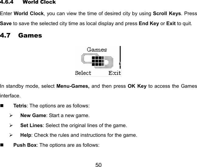 50 4.6.4 World Clock Enter World Clock, you can view the time of desired city by using Scroll Keys. Press Save to save the selected city time as local display and press End Key or Exit to quit.   4.7 Games  In standby mode, select Menu-Games,  and then press OK Key to access the Games interface.  Tetris: The options are as follows: ¾ New Game: Start a new game. ¾ Set Lines: Select the original lines of the game. ¾ Help: Check the rules and instructions for the game.  Push Box: The options are as follows: 