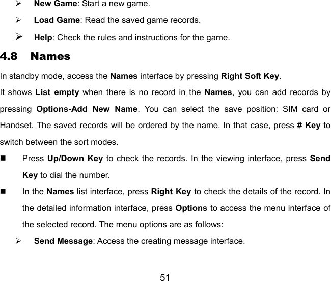 51 ¾ New Game: Start a new game. ¾ Load Game: Read the saved game records. ¾ Help: Check the rules and instructions for the game. 4.8 Names In standby mode, access the Names interface by pressing Right Soft Key. It shows List empty when there is no record in the Names, you can add records by pressing  Options-Add New Name. You can select the save position: SIM card or Handset. The saved records will be ordered by the name. In that case, press # Key to switch between the sort modes.  Press Up/Down Key to check the records. In the viewing interface, press Send Key to dial the number.    In the Names list interface, press Right Key to check the details of the record. In the detailed information interface, press Options to access the menu interface of the selected record. The menu options are as follows: ¾ Send Message: Access the creating message interface. 