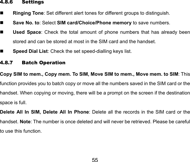 55 4.8.6 Settings  Ringing Tone: Set different alert tones for different groups to distinguish.  Save No. to: Select SIM card/Choice/Phone memory to save numbers.  Used Space: Check the total amount of phone numbers that has already been stored and can be stored at most in the SIM card and the handset.  Speed Dial List: Check the set speed-dialling keys list. 4.8.7 Batch Operation Copy SIM to mem., Copy mem. To SIM, Move SIM to mem., Move mem. to SIM: This function provides you to batch copy or move all the numbers saved in the SIM card or the handset. When copying or moving, there will be a prompt on the screen if the destination space is full.   Delete All In SIM, Delete All In Phone: Delete all the records in the SIM card or the handset. Note: The number is once deleted and will never be retrieved. Please be careful to use this function. 