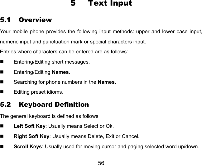56 5  Text Input 5.1 Overview Your mobile phone provides the following input methods: upper and lower case input, numeric input and punctuation mark or special characters input. Entries where characters can be entered are as follows:   Entering/Editing short messages.  Entering/Editing Names.   Searching for phone numbers in the Names.   Editing preset idioms. 5.2 Keyboard Definition The general keyboard is defined as follows  Left Soft Key: Usually means Select or Ok.  Right Soft Key: Usually means Delete, Exit or Cancel.  Scroll Keys: Usually used for moving cursor and paging selected word up/down. 