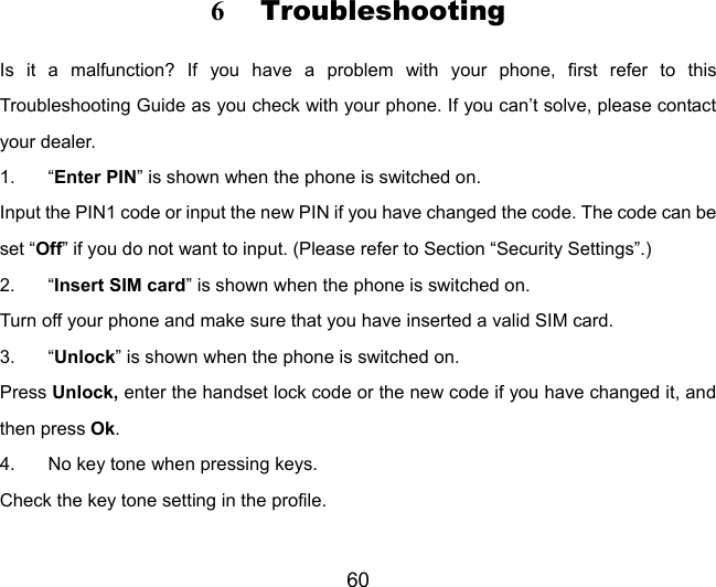 60 6 Troubleshooting Is it a malfunction? If you have a problem with your phone, first refer to this Troubleshooting Guide as you check with your phone. If you can’t solve, please contact your dealer. 1. “Enter PIN” is shown when the phone is switched on. Input the PIN1 code or input the new PIN if you have changed the code. The code can be set “Off” if you do not want to input. (Please refer to Section “Security Settings”.) 2. “Insert SIM card” is shown when the phone is switched on. Turn off your phone and make sure that you have inserted a valid SIM card. 3. “Unlock” is shown when the phone is switched on. Press Unlock, enter the handset lock code or the new code if you have changed it, and then press Ok. 4.  No key tone when pressing keys. Check the key tone setting in the profile. 
