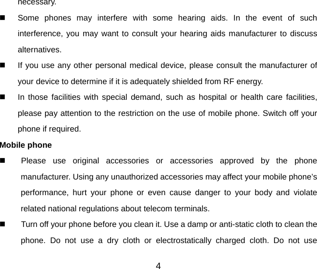 4 necessary.   Some phones may interfere with some hearing aids. In the event of such interference, you may want to consult your hearing aids manufacturer to discuss alternatives.   If you use any other personal medical device, please consult the manufacturer of your device to determine if it is adequately shielded from RF energy.   In those facilities with special demand, such as hospital or health care facilities, please pay attention to the restriction on the use of mobile phone. Switch off your phone if required.   Mobile phone   Please use original accessories or accessories approved by the phone manufacturer. Using any unauthorized accessories may affect your mobile phone’s performance, hurt your phone or even cause danger to your body and violate related national regulations about telecom terminals.   Turn off your phone before you clean it. Use a damp or anti-static cloth to clean the phone. Do not use a dry cloth or electrostatically charged cloth. Do not use 