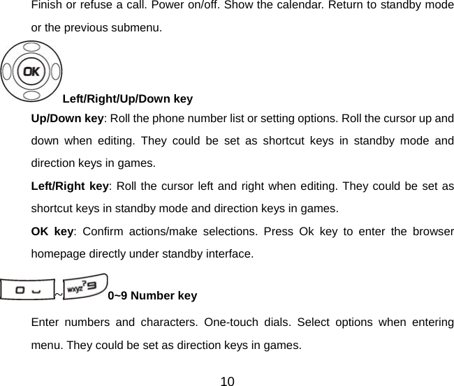 10 Finish or refuse a call. Power on/off. Show the calendar. Return to standby mode or the previous submenu. Left/Right/Up/Down key   Up/Down key: Roll the phone number list or setting options. Roll the cursor up and down when editing. They could be set as shortcut keys in standby mode and direction keys in games. Left/Right key: Roll the cursor left and right when editing. They could be set as shortcut keys in standby mode and direction keys in games. OK key: Confirm actions/make selections. Press Ok key to enter the browser homepage directly under standby interface. ~0~9 Number key Enter numbers and characters. One-touch dials. Select options when entering menu. They could be set as direction keys in games. 