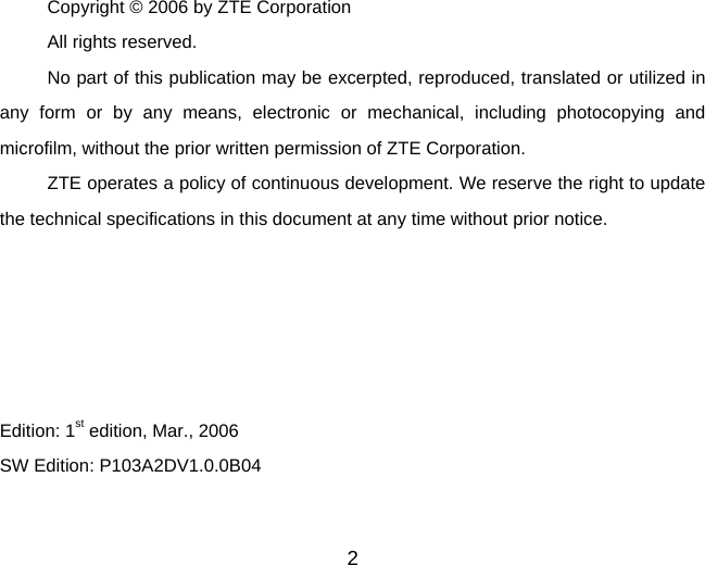 2  Copyright © 2006 by ZTE Corporation All rights reserved. No part of this publication may be excerpted, reproduced, translated or utilized in any form or by any means, electronic or mechanical, including photocopying and microfilm, without the prior written permission of ZTE Corporation. ZTE operates a policy of continuous development. We reserve the right to update the technical specifications in this document at any time without prior notice.      Edition: 1st edition, Mar., 2006 SW Edition: P103A2DV1.0.0B04 