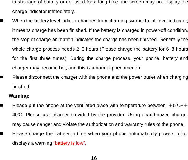 16 in shortage of battery or not used for a long time, the screen may not display the charge indicator immediately.   When the battery level indictor changes from charging symbol to full level indicator, it means charge has been finished. If the battery is charged in power-off condition, the stop of charge animation indicates the charge has been finished. Generally the whole charge process needs 2~3 hours (Please charge the battery for 6~8 hours for the first three times). During the charge process, your phone, battery and charger may become hot, and this is a normal phenomenon.     Please disconnect the charger with the phone and the power outlet when charging finished. Warning:    Please put the phone at the ventilated place with temperature between  ＋5℃~＋40℃. Please use charger provided by the provider. Using unauthorized charger may cause danger and violate the authorization and warranty rules of the phone.   Please charge the battery in time when your phone automatically powers off or displays a warning “battery is low”.   