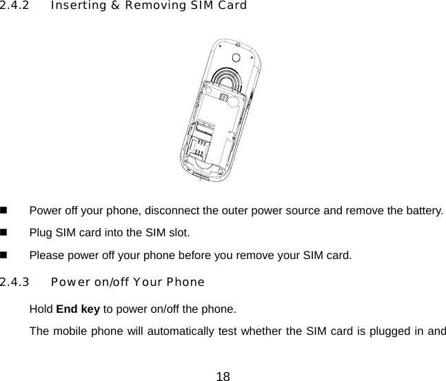 18 2.4.2  Inserting &amp; Removing SIM Card    Power off your phone, disconnect the outer power source and remove the battery.   Plug SIM card into the SIM slot.   Please power off your phone before you remove your SIM card. 2.4.3  Power on/off Your Phone Hold End key to power on/off the phone. The mobile phone will automatically test whether the SIM card is plugged in and 