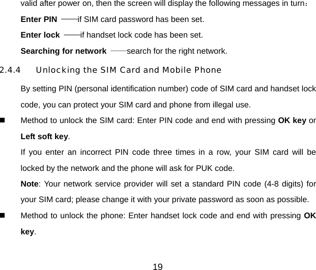 19 valid after power on, then the screen will display the following messages in turn： Enter PIN  ——if SIM card password has been set.   Enter lock  ——if handset lock code has been set.   Searching for network  ——search for the right network. 2.4.4  Unlocking the SIM Card and Mobile Phone By setting PIN (personal identification number) code of SIM card and handset lock code, you can protect your SIM card and phone from illegal use.     Method to unlock the SIM card: Enter PIN code and end with pressing OK key or Left soft key. If you enter an incorrect PIN code three times in a row, your SIM card will be locked by the network and the phone will ask for PUK code. Note: Your network service provider will set a standard PIN code (4-8 digits) for your SIM card; please change it with your private password as soon as possible.     Method to unlock the phone: Enter handset lock code and end with pressing OK key. 