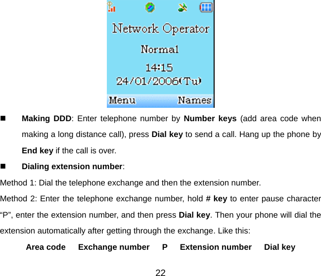 22    Making DDD: Enter telephone number by Number keys (add area code when making a long distance call), press Dial key to send a call. Hang up the phone by End key if the call is over.   Dialing extension number:  Method 1: Dial the telephone exchange and then the extension number. Method 2: Enter the telephone exchange number, hold # key to enter pause character “P”, enter the extension number, and then press Dial key. Then your phone will dial the extension automatically after getting through the exchange. Like this:   Area code   Exchange number   P   Extension number   Dial key 