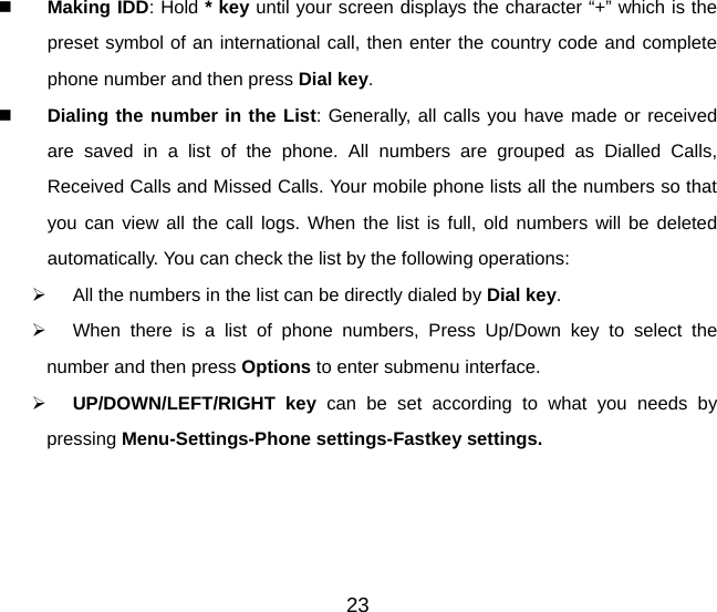 23   Making IDD: Hold * key until your screen displays the character “+” which is the preset symbol of an international call, then enter the country code and complete phone number and then press Dial key.   Dialing the number in the List: Generally, all calls you have made or received are saved in a list of the phone. All numbers are grouped as Dialled Calls, Received Calls and Missed Calls. Your mobile phone lists all the numbers so that you can view all the call logs. When the list is full, old numbers will be deleted automatically. You can check the list by the following operations:   All the numbers in the list can be directly dialed by Dial key.    When there is a list of phone numbers, Press Up/Down key to select the number and then press Options to enter submenu interface.     UP/DOWN/LEFT/RIGHT key can be set according to what you needs by pressing Menu-Settings-Phone settings-Fastkey settings.  