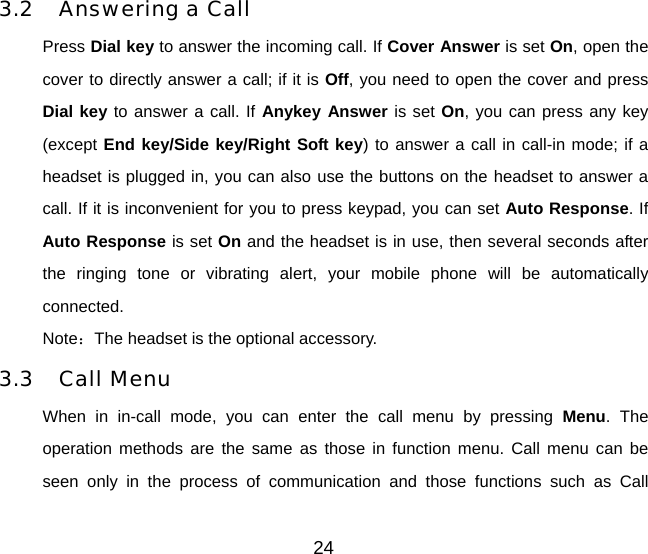 24 3.2 Answering a Call Press Dial key to answer the incoming call. If Cover Answer is set On, open the cover to directly answer a call; if it is Off, you need to open the cover and press Dial key to answer a call. If Anykey Answer is set On, you can press any key (except End key/Side key/Right Soft key) to answer a call in call-in mode; if a headset is plugged in, you can also use the buttons on the headset to answer a call. If it is inconvenient for you to press keypad, you can set Auto Response. If Auto Response is set On and the headset is in use, then several seconds after the ringing tone or vibrating alert, your mobile phone will be automatically connected.  Note：The headset is the optional accessory. 3.3 Call Menu When in in-call mode, you can enter the call menu by pressing Menu. The operation methods are the same as those in function menu. Call menu can be seen only in the process of communication and those functions such as Call 