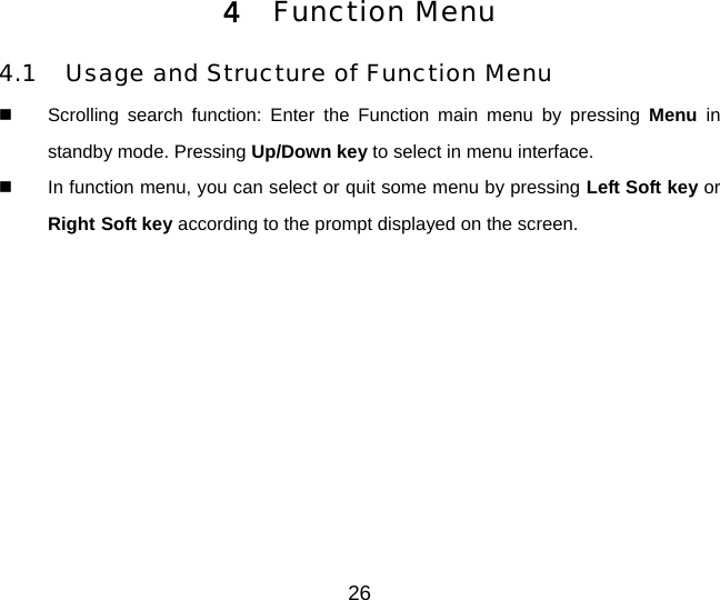 26 4  Function Menu 4.1  Usage and Structure of Function Menu   Scrolling search function: Enter the Function main menu by pressing Menu in standby mode. Pressing Up/Down key to select in menu interface.   In function menu, you can select or quit some menu by pressing Left Soft key or Right Soft key according to the prompt displayed on the screen. 