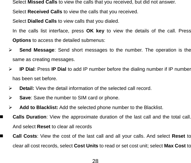 28 Select Missed Calls to view the calls that you received, but did not answer. Select Received Calls to view the calls that you received. Select Dialled Calls to view calls that you dialed. In the calls list interface, press OK key to view the details of the call. Press Options to access the detailed submenus:   Send Message: Send short messages to the number. The operation is the same as creating messages.   IP Dial: Press IP Dial to add IP number before the dialing number if IP number has been set before.     Detail: View the detail information of the selected call record.    Save: Save the number to SIM card or phone.   Add to Blacklist: Add the selected phone number to the Blacklist.   Calls Duration: View the approximate duration of the last call and the total call. And select Reset to clear all records   Call Costs: View the cost of the last call and all your calls. And select Reset to clear all cost records, select Cost Units to read or set cost unit; select Max Cost to 