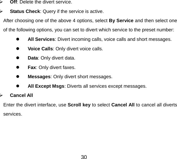 30   Off: Delete the divert service.     Status Check: Query if the service is active. After choosing one of the above 4 options, select By Service and then select one of the following options, you can set to divert which service to the preset number:   All Services: Divert incoming calls, voice calls and short messages.   Voice Calls: Only divert voice calls.   Data: Only divert data.   Fax: Only divert faxes.   Messages: Only divert short messages.   All Except Msgs: Diverts all services except messages.   Cancel All Enter the divert interface, use Scroll key to select Cancel All to cancel all diverts services.  