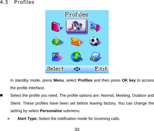 33 4.3 Profiles  In standby mode, press Menu, select Profiles and then press OK key to access the profile interface.   Select the profile you need. The profile options are: Normal, Meeting, Outdoor and Silent. These profiles have been set before leaving factory. You can change the setting by select Personalise submenu.   Alert Type: Select the notification mode for incoming calls. 