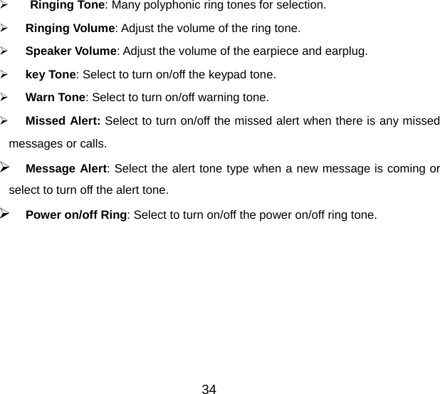 34   Ringing Tone: Many polyphonic ring tones for selection.   Ringing Volume: Adjust the volume of the ring tone.   Speaker Volume: Adjust the volume of the earpiece and earplug.   key Tone: Select to turn on/off the keypad tone.   Warn Tone: Select to turn on/off warning tone.   Missed Alert: Select to turn on/off the missed alert when there is any missed messages or calls.  Message Alert: Select the alert tone type when a new message is coming or select to turn off the alert tone.  Power on/off Ring: Select to turn on/off the power on/off ring tone. 