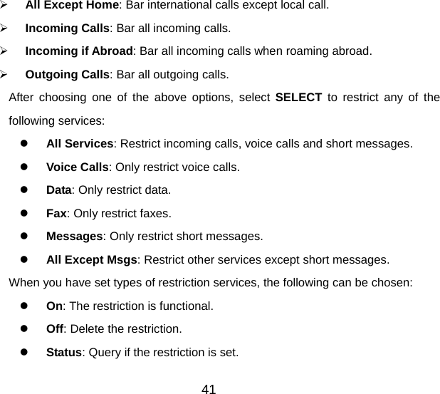 41   All Except Home: Bar international calls except local call.   Incoming Calls: Bar all incoming calls.   Incoming if Abroad: Bar all incoming calls when roaming abroad.   Outgoing Calls: Bar all outgoing calls. After choosing one of the above options, select SELECT to restrict any of the following services:   All Services: Restrict incoming calls, voice calls and short messages.   Voice Calls: Only restrict voice calls.   Data: Only restrict data.   Fax: Only restrict faxes.   Messages: Only restrict short messages.   All Except Msgs: Restrict other services except short messages. When you have set types of restriction services, the following can be chosen:   On: The restriction is functional.   Off: Delete the restriction.   Status: Query if the restriction is set. 