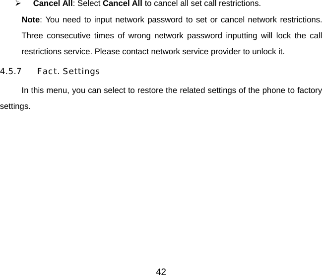 42   Cancel All: Select Cancel All to cancel all set call restrictions. Note: You need to input network password to set or cancel network restrictions. Three consecutive times of wrong network password inputting will lock the call restrictions service. Please contact network service provider to unlock it. 4.5.7 Fact. Settings In this menu, you can select to restore the related settings of the phone to factory settings. 
