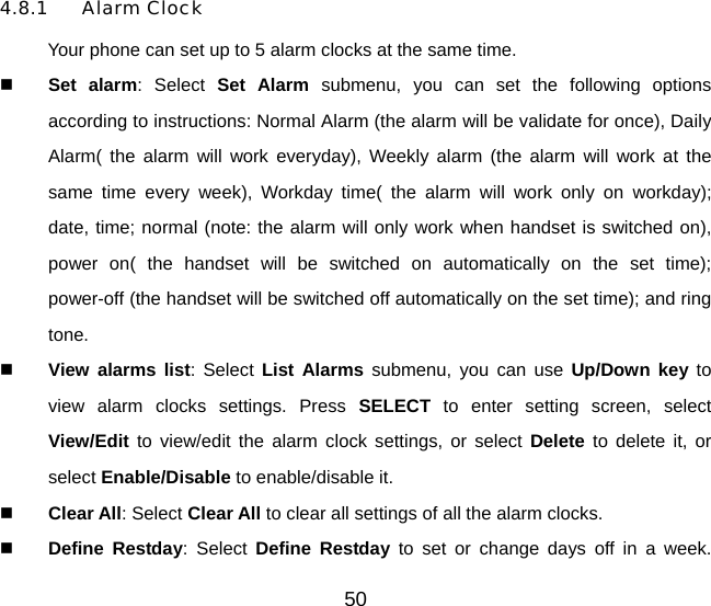 50 4.8.1 Alarm Clock Your phone can set up to 5 alarm clocks at the same time.   Set alarm: Select Set Alarm submenu, you can set the following options according to instructions: Normal Alarm (the alarm will be validate for once), Daily Alarm( the alarm will work everyday), Weekly alarm (the alarm will work at the same time every week), Workday time( the alarm will work only on workday);  date, time; normal (note: the alarm will only work when handset is switched on), power on( the handset will be switched on automatically on the set time);  power-off (the handset will be switched off automatically on the set time); and ring tone.   View alarms list: Select List Alarms submenu, you can use Up/Down key to view alarm clocks settings. Press SELECT to enter setting screen, select View/Edit to view/edit the alarm clock settings, or select Delete to delete it, or select Enable/Disable to enable/disable it.    Clear All: Select Clear All to clear all settings of all the alarm clocks.   Define Restday: Select Define Restday to set or change days off in a week. 