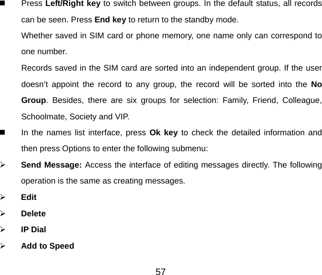 57   Press Left/Right key to switch between groups. In the default status, all records can be seen. Press End key to return to the standby mode. Whether saved in SIM card or phone memory, one name only can correspond to one number.   Records saved in the SIM card are sorted into an independent group. If the user doesn’t appoint the record to any group, the record will be sorted into the No Group. Besides, there are six groups for selection: Family, Friend, Colleague, Schoolmate, Society and VIP.   In the names list interface, press Ok key to check the detailed information and then press Options to enter the following submenu:   Send Message: Access the interface of editing messages directly. The following operation is the same as creating messages.   Edit   Delete   IP Dial   Add to Speed 