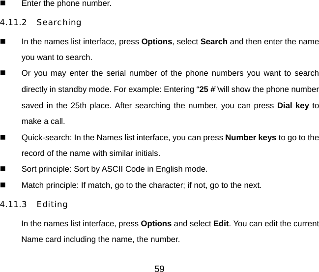 59   Enter the phone number.   4.11.2 Searching   In the names list interface, press Options, select Search and then enter the name you want to search.   Or you may enter the serial number of the phone numbers you want to search directly in standby mode. For example: Entering “25 #”will show the phone number saved in the 25th place. After searching the number, you can press Dial key to make a call.   Quick-search: In the Names list interface, you can press Number keys to go to the record of the name with similar initials.   Sort principle: Sort by ASCII Code in English mode.   Match principle: If match, go to the character; if not, go to the next. 4.11.3 Editing In the names list interface, press Options and select Edit. You can edit the current Name card including the name, the number. 