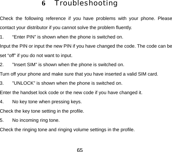 65 6  Troubleshooting Check the following reference if you have problems with your phone. Please contact your distributor if you cannot solve the problem fluently.   1.  “Enter PIN” is shown when the phone is switched on. Input the PIN or input the new PIN if you have changed the code. The code can be set “off” if you do not want to input. 2.  ”Insert SIM” is shown when the phone is switched on. Turn off your phone and make sure that you have inserted a valid SIM card. 3.  ”UNLOCK” is shown when the phone is switched on. Enter the handset lock code or the new code if you have changed it. 4.  No key tone when pressing keys. Check the key tone setting in the profile. 5.  No incoming ring tone. Check the ringing tone and ringing volume settings in the profile. 