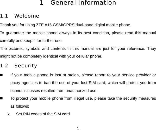 1 1  General Information  1.1 Welcome Thank you for using ZTE A16 GSM/GPRS dual-band digital mobile phone.   To guarantee the mobile phone always in its best condition, please read this manual carefully and keep it for further use. The pictures, symbols and contents in this manual are just for your reference. They might not be completely identical with your cellular phone. 1.2 Security   If your mobile phone is lost or stolen, please report to your service provider or proxy agencies to ban the use of your lost SIM card, which will protect you from economic losses resulted from unauthorized use.     To protect your mobile phone from illegal use, please take the security measures as follows:   Set PIN codes of the SIM card. 