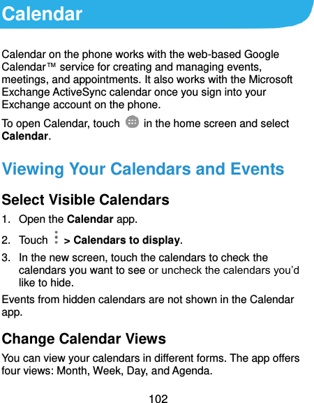  102 Calendar Calendar on the phone works with the web-based Google Calendar™ service for creating and managing events, meetings, and appointments. It also works with the Microsoft Exchange ActiveSync calendar once you sign into your Exchange account on the phone. To open Calendar, touch   in the home screen and select Calendar.   Viewing Your Calendars and Events Select Visible Calendars 1.  Open the Calendar app. 2.  Touch    &gt; Calendars to display. 3.  In the new screen, touch the calendars to check the calendars you want to see or uncheck the calendars you’d like to hide. Events from hidden calendars are not shown in the Calendar app. Change Calendar Views You can view your calendars in different forms. The app offers four views: Month, Week, Day, and Agenda. 