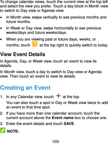  103 To change calendar views, touch the current view at the top left and select the view you prefer. Touch a day block in Month view to switch to Day view or Agenda view.  In Month view, swipe vertically to see previous months and future months.  In Week or Day view, swipe horizontally to see previous weeks/days and future weeks/days.  When you are viewing past or future days, weeks, or months, touch    at the top right to quickly switch to today. View Event Details In Agenda, Day, or Week view, touch an event to view its details. In Month view, touch a day to switch to Day view or Agenda view. Then touch an event to view its details. Creating an Event 1.  In any Calendar view, touch    at the top. You can also touch a spot in Day or Week view twice to add an event to that time spot. 2.  If you have more than one calendar account, touch the current account above the Event name box to choose one. 3.  Enter the event details and touch SAVE.  NOTE: 