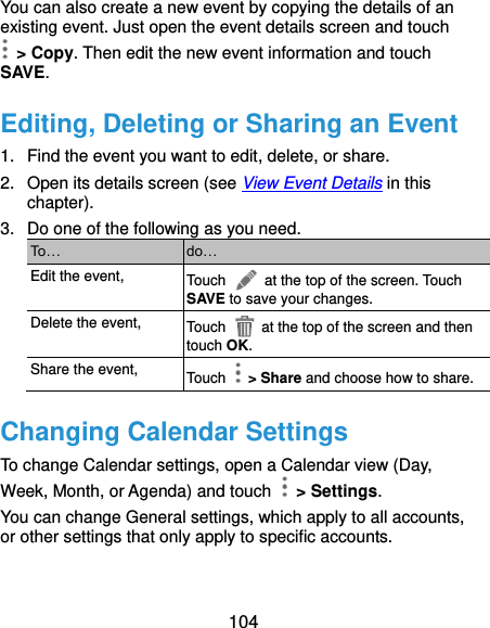  104 You can also create a new event by copying the details of an existing event. Just open the event details screen and touch  &gt; Copy. Then edit the new event information and touch SAVE. Editing, Deleting or Sharing an Event 1.  Find the event you want to edit, delete, or share. 2.  Open its details screen (see View Event Details in this chapter). 3.  Do one of the following as you need. To… do… Edit the event, Touch    at the top of the screen. Touch SAVE to save your changes. Delete the event, Touch    at the top of the screen and then touch OK. Share the event, Touch    &gt; Share and choose how to share. Changing Calendar Settings To change Calendar settings, open a Calendar view (Day, Week, Month, or Agenda) and touch    &gt; Settings. You can change General settings, which apply to all accounts, or other settings that only apply to specific accounts.  