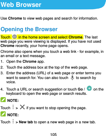  105 Web Browser Use Chrome to view web pages and search for information. Opening the Browser Touch   in the home screen and select Chrome. The last web page you were viewing is displayed. If you have not used Chrome recently, your home page opens. Chrome also opens when you touch a web link - for example, in an email or a text message.   1.  Open the Chrome app. 2.  Touch the address box at the top of the web page. 3.  Enter the address (URL) of a web page or enter terms you want to search for. You can also touch    to search by voice. 4.  Touch a URL or search suggestion or touch Go /   on the keyboard to open the web page or search results.    NOTE: Touch    &gt;    if you want to stop opening the page.  NOTE: Touch    &gt; New tab to open a new web page in a new tab. 