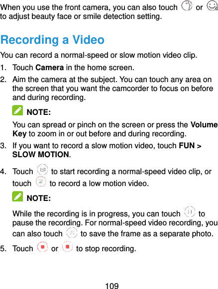  109 When you use the front camera, you can also touch    or   to adjust beauty face or smile detection setting. Recording a Video You can record a normal-speed or slow motion video clip. 1.  Touch Camera in the home screen. 2.  Aim the camera at the subject. You can touch any area on the screen that you want the camcorder to focus on before and during recording.  NOTE: You can spread or pinch on the screen or press the Volume Key to zoom in or out before and during recording. 3.  If you want to record a slow motion video, touch FUN &gt; SLOW MOTION. 4.  Touch    to start recording a normal-speed video clip, or touch    to record a low motion video.  NOTE: While the recording is in progress, you can touch    to pause the recording. For normal-speed video recording, you can also touch    to save the frame as a separate photo. 5.  Touch    or    to stop recording. 