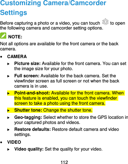  112 Customizing Camera/Camcorder Settings Before capturing a photo or a video, you can touch    to open the following camera and camcorder setting options.   NOTE: Not all options are available for the front camera or the back camera.  CAMERA  Picture size: Available for the front camera. You can set the image size for your photo.  Full screen: Available for the back camera. Set the viewfinder screen as full screen or not when the back camera is in use.  Point-and-shoot: Available for the front camera. When this feature is enabled, you can touch the viewfinder screen to take a photo using the front camera.  Shutter tone: Change the shutter tone.  Geo-tagging: Select whether to store the GPS location in your captured photos and videos.  Restore defaults: Restore default camera and video settings.  VIDEO  Video quality: Set the quality for your video. 