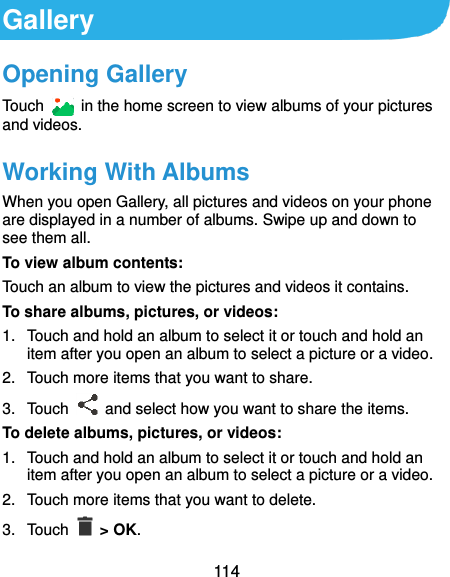  114 Gallery Opening Gallery Touch    in the home screen to view albums of your pictures and videos. Working With Albums When you open Gallery, all pictures and videos on your phone are displayed in a number of albums. Swipe up and down to see them all. To view album contents: Touch an album to view the pictures and videos it contains. To share albums, pictures, or videos: 1.  Touch and hold an album to select it or touch and hold an item after you open an album to select a picture or a video. 2.  Touch more items that you want to share. 3.  Touch    and select how you want to share the items. To delete albums, pictures, or videos: 1.  Touch and hold an album to select it or touch and hold an item after you open an album to select a picture or a video. 2.  Touch more items that you want to delete. 3.  Touch    &gt; OK. 