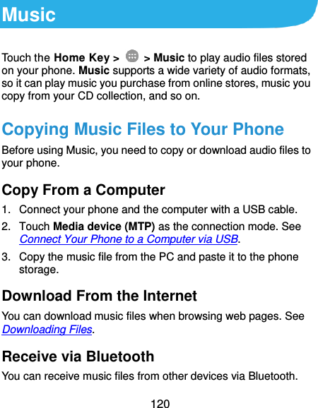 120 Music Touch the Home Key &gt;    &gt; Music to play audio files stored on your phone. Music supports a wide variety of audio formats, so it can play music you purchase from online stores, music you copy from your CD collection, and so on. Copying Music Files to Your Phone Before using Music, you need to copy or download audio files to your phone. Copy From a Computer 1.  Connect your phone and the computer with a USB cable. 2.  Touch Media device (MTP) as the connection mode. See Connect Your Phone to a Computer via USB. 3.  Copy the music file from the PC and paste it to the phone storage. Download From the Internet You can download music files when browsing web pages. See Downloading Files. Receive via Bluetooth You can receive music files from other devices via Bluetooth. 