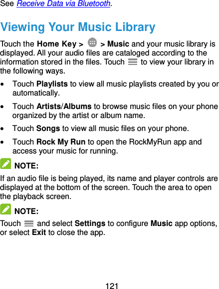  121 See Receive Data via Bluetooth. Viewing Your Music Library Touch the Home Key &gt;    &gt; Music and your music library is displayed. All your audio files are cataloged according to the information stored in the files. Touch    to view your library in the following ways.  Touch Playlists to view all music playlists created by you or automatically.  Touch Artists/Albums to browse music files on your phone organized by the artist or album name.  Touch Songs to view all music files on your phone.  Touch Rock My Run to open the RockMyRun app and access your music for running.  NOTE:   If an audio file is being played, its name and player controls are displayed at the bottom of the screen. Touch the area to open the playback screen.  NOTE:   Touch    and select Settings to configure Music app options, or select Exit to close the app. 