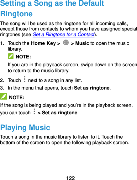  122 Setting a Song as the Default Ringtone The song will be used as the ringtone for all incoming calls, except those from contacts to whom you have assigned special ringtones (see Set a Ringtone for a Contact). 1.  Touch the Home Key &gt;    &gt; Music to open the music library.   NOTE: If you are in the playback screen, swipe down on the screen to return to the music library. 2.  Touch    next to a song in any list. 3.  In the menu that opens, touch Set as ringtone.  NOTE: If the song is being played and you’re in the playback screen, you can touch    &gt; Set as ringtone. Playing Music Touch a song in the music library to listen to it. Touch the bottom of the screen to open the following playback screen. 