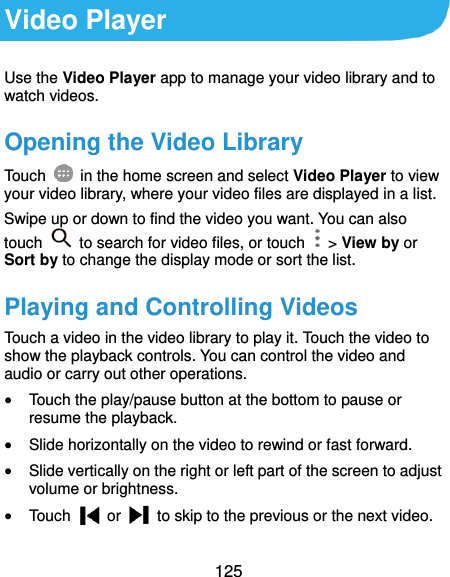  125 Video Player Use the Video Player app to manage your video library and to watch videos. Opening the Video Library Touch    in the home screen and select Video Player to view your video library, where your video files are displayed in a list. Swipe up or down to find the video you want. You can also touch    to search for video files, or touch    &gt; View by or Sort by to change the display mode or sort the list. Playing and Controlling Videos Touch a video in the video library to play it. Touch the video to show the playback controls. You can control the video and audio or carry out other operations.  Touch the play/pause button at the bottom to pause or resume the playback.  Slide horizontally on the video to rewind or fast forward.  Slide vertically on the right or left part of the screen to adjust volume or brightness.  Touch    or    to skip to the previous or the next video. 