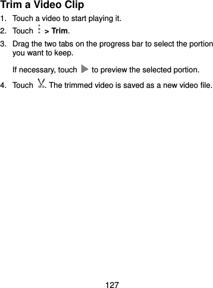  127 Trim a Video Clip 1.  Touch a video to start playing it. 2.  Touch    &gt; Trim. 3.  Drag the two tabs on the progress bar to select the portion you want to keep. If necessary, touch    to preview the selected portion. 4.  Touch . The trimmed video is saved as a new video file.  