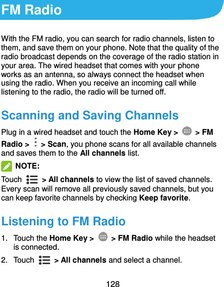  128 FM Radio With the FM radio, you can search for radio channels, listen to them, and save them on your phone. Note that the quality of the radio broadcast depends on the coverage of the radio station in your area. The wired headset that comes with your phone works as an antenna, so always connect the headset when using the radio. When you receive an incoming call while listening to the radio, the radio will be turned off. Scanning and Saving Channels Plug in a wired headset and touch the Home Key &gt;    &gt; FM Radio &gt;    &gt; Scan, you phone scans for all available channels and saves them to the All channels list.  NOTE:   Touch    &gt; All channels to view the list of saved channels. Every scan will remove all previously saved channels, but you can keep favorite channels by checking Keep favorite. Listening to FM Radio 1.  Touch the Home Key &gt;    &gt; FM Radio while the headset is connected. 2.  Touch   &gt; All channels and select a channel. 