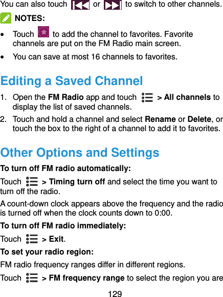  129 You can also touch    or    to switch to other channels.  NOTES:  Touch    to add the channel to favorites. Favorite channels are put on the FM Radio main screen.  You can save at most 16 channels to favorites. Editing a Saved Channel 1.  Open the FM Radio app and touch    &gt; All channels to display the list of saved channels. 2.  Touch and hold a channel and select Rename or Delete, or touch the box to the right of a channel to add it to favorites. Other Options and Settings To turn off FM radio automatically: Touch    &gt; Timing turn off and select the time you want to turn off the radio. A count-down clock appears above the frequency and the radio is turned off when the clock counts down to 0:00. To turn off FM radio immediately: Touch    &gt; Exit. To set your radio region: FM radio frequency ranges differ in different regions. Touch    &gt; FM frequency range to select the region you are 
