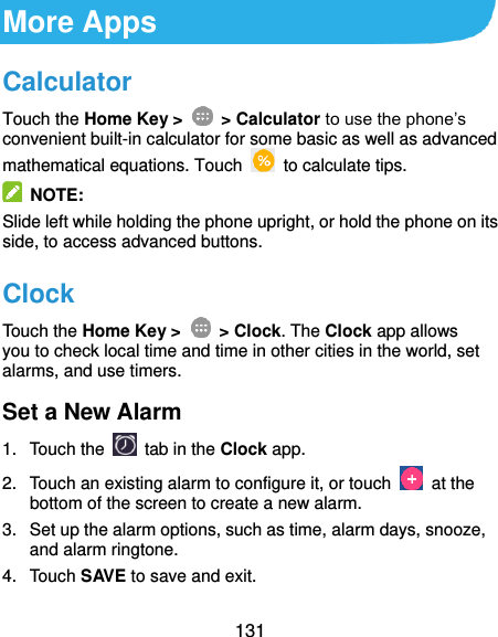  131 More Apps Calculator Touch the Home Key &gt;   &gt; Calculator to use the phone’s convenient built-in calculator for some basic as well as advanced mathematical equations. Touch    to calculate tips.   NOTE: Slide left while holding the phone upright, or hold the phone on its side, to access advanced buttons. Clock Touch the Home Key &gt;   &gt; Clock. The Clock app allows you to check local time and time in other cities in the world, set alarms, and use timers. Set a New Alarm 1.  Touch the   tab in the Clock app. 2.  Touch an existing alarm to configure it, or touch    at the bottom of the screen to create a new alarm. 3.  Set up the alarm options, such as time, alarm days, snooze, and alarm ringtone. 4.  Touch SAVE to save and exit. 