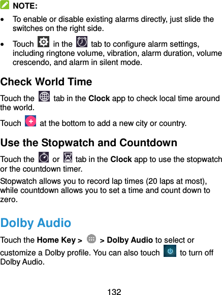  132   NOTE:  To enable or disable existing alarms directly, just slide the switches on the right side.  Touch    in the   tab to configure alarm settings, including ringtone volume, vibration, alarm duration, volume crescendo, and alarm in silent mode. Check World Time Touch the   tab in the Clock app to check local time around the world. Touch    at the bottom to add a new city or country. Use the Stopwatch and Countdown Touch the   or    tab in the Clock app to use the stopwatch or the countdown timer. Stopwatch allows you to record lap times (20 laps at most), while countdown allows you to set a time and count down to zero. Dolby Audio Touch the Home Key &gt;    &gt; Dolby Audio to select or customize a Dolby profile. You can also touch    to turn off Dolby Audio. 