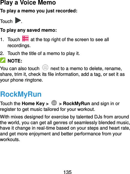  135 Play a Voice Memo To play a memo you just recorded: Touch  . To play any saved memo: 1.  Touch    at the top right of the screen to see all recordings. 2.  Touch the title of a memo to play it.   NOTE: You can also touch    next to a memo to delete, rename, share, trim it, check its file information, add a tag, or set it as your phone ringtone. RockMyRun Touch the Home Key &gt;    &gt; RockMyRun and sign in or register to get music tailored for your workout. With mixes designed for exercise by talented DJs from around the world, you can get all genres of seamlessly blended music, have it change in real-time based on your steps and heart rate, and get more enjoyment and better performance from your workouts. 