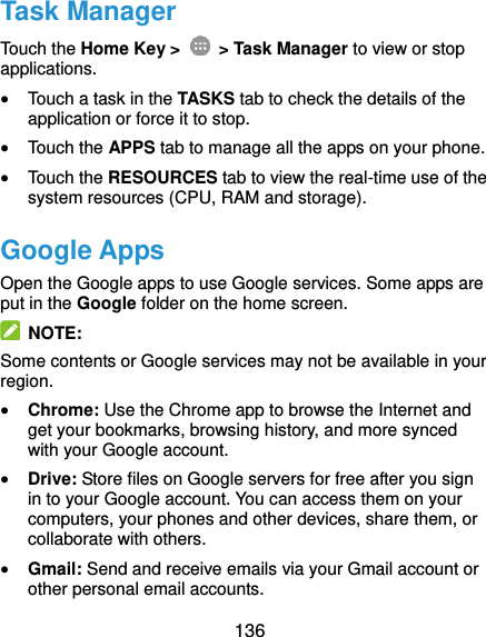  136 Task Manager Touch the Home Key &gt;    &gt; Task Manager to view or stop applications.  Touch a task in the TASKS tab to check the details of the application or force it to stop.  Touch the APPS tab to manage all the apps on your phone.  Touch the RESOURCES tab to view the real-time use of the system resources (CPU, RAM and storage). Google Apps Open the Google apps to use Google services. Some apps are put in the Google folder on the home screen.   NOTE: Some contents or Google services may not be available in your region.  Chrome: Use the Chrome app to browse the Internet and get your bookmarks, browsing history, and more synced with your Google account.  Drive: Store files on Google servers for free after you sign in to your Google account. You can access them on your computers, your phones and other devices, share them, or collaborate with others.  Gmail: Send and receive emails via your Gmail account or other personal email accounts. 