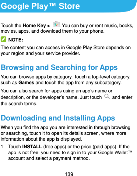  139 Google Play™ Store Touch the Home Key &gt;  . You can buy or rent music, books, movies, apps, and download them to your phone.   NOTE: The content you can access in Google Play Store depends on your region and your service provider. Browsing and Searching for Apps You can browse apps by category. Touch a top-level category, such as Games and touch the app from any subcategory. You can also search for apps using an app’s name or description, or the developer’s name. Just touch    and enter the search terms. Downloading and Installing Apps When you find the app you are interested in through browsing or searching, touch it to open its details screen, where more information about the app is displayed. 1.  Touch INSTALL (free apps) or the price (paid apps). If the app is not free, you need to sign in to your Google Wallet™ account and select a payment method.  