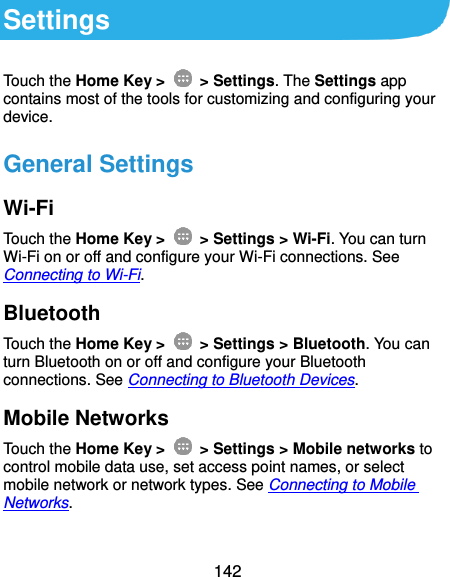  142 Settings Touch the Home Key &gt;    &gt; Settings. The Settings app contains most of the tools for customizing and configuring your device. General Settings Wi-Fi Touch the Home Key &gt;    &gt; Settings &gt; Wi-Fi. You can turn Wi-Fi on or off and configure your Wi-Fi connections. See Connecting to Wi-Fi. Bluetooth Touch the Home Key &gt;    &gt; Settings &gt; Bluetooth. You can turn Bluetooth on or off and configure your Bluetooth connections. See Connecting to Bluetooth Devices. Mobile Networks Touch the Home Key &gt;    &gt; Settings &gt; Mobile networks to control mobile data use, set access point names, or select mobile network or network types. See Connecting to Mobile Networks. 