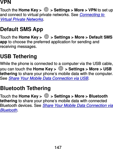  147 VPN Touch the Home Key &gt;    &gt; Settings &gt; More &gt; VPN to set up and connect to virtual private networks. See Connecting to Virtual Private Networks. Default SMS App Touch the Home Key &gt;    &gt; Settings &gt; More &gt; Default SMS app to choose the preferred application for sending and receiving messages. USB Tethering While the phone is connected to a computer via the USB cable, you can touch the Home Key &gt;    &gt; Settings &gt; More &gt; USB tethering to share your phone’s mobile data with the computer. See Share Your Mobile Data Connection via USB. Bluetooth Tethering Touch the Home Key &gt;    &gt; Settings &gt; More &gt; Bluetooth tethering to share your phone’s mobile data with connected Bluetooth devices. See Share Your Mobile Data Connection via Bluetooth. 