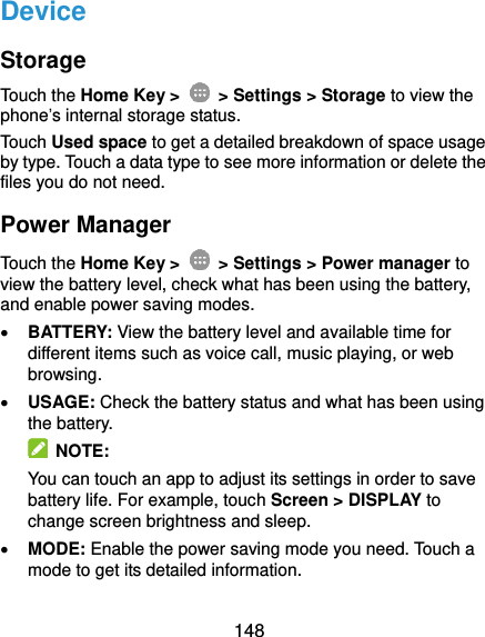  148 Device Storage Touch the Home Key &gt;    &gt; Settings &gt; Storage to view the phone’s internal storage status. Touch Used space to get a detailed breakdown of space usage by type. Touch a data type to see more information or delete the files you do not need. Power Manager Touch the Home Key &gt;    &gt; Settings &gt; Power manager to view the battery level, check what has been using the battery, and enable power saving modes.  BATTERY: View the battery level and available time for different items such as voice call, music playing, or web browsing.  USAGE: Check the battery status and what has been using the battery.     NOTE: You can touch an app to adjust its settings in order to save battery life. For example, touch Screen &gt; DISPLAY to change screen brightness and sleep.  MODE: Enable the power saving mode you need. Touch a mode to get its detailed information. 