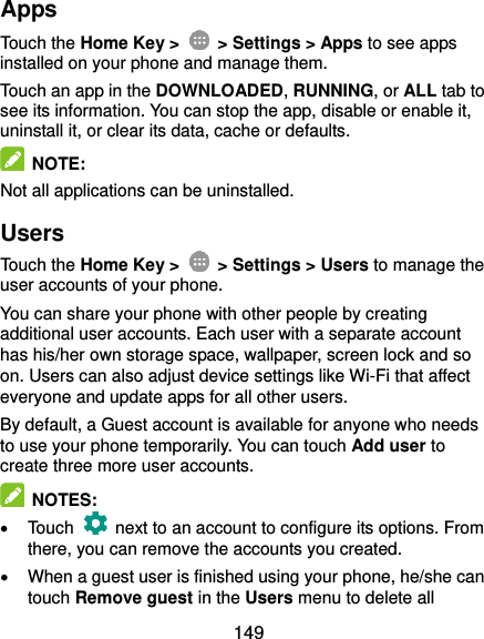  149 Apps Touch the Home Key &gt;    &gt; Settings &gt; Apps to see apps installed on your phone and manage them. Touch an app in the DOWNLOADED, RUNNING, or ALL tab to see its information. You can stop the app, disable or enable it, uninstall it, or clear its data, cache or defaults.  NOTE: Not all applications can be uninstalled. Users Touch the Home Key &gt;    &gt; Settings &gt; Users to manage the user accounts of your phone. You can share your phone with other people by creating additional user accounts. Each user with a separate account has his/her own storage space, wallpaper, screen lock and so on. Users can also adjust device settings like Wi-Fi that affect everyone and update apps for all other users. By default, a Guest account is available for anyone who needs to use your phone temporarily. You can touch Add user to create three more user accounts.  NOTES:   Touch    next to an account to configure its options. From there, you can remove the accounts you created.   When a guest user is finished using your phone, he/she can touch Remove guest in the Users menu to delete all 
