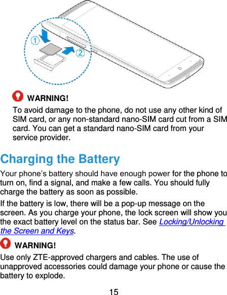  15   WARNING!   To avoid damage to the phone, do not use any other kind of SIM card, or any non-standard nano-SIM card cut from a SIM card. You can get a standard nano-SIM card from your service provider. Charging the Battery Your phone’s battery should have enough power for the phone to turn on, find a signal, and make a few calls. You should fully charge the battery as soon as possible. If the battery is low, there will be a pop-up message on the screen. As you charge your phone, the lock screen will show you the exact battery level on the status bar. See Locking/Unlocking the Screen and Keys.  WARNING! Use only ZTE-approved chargers and cables. The use of unapproved accessories could damage your phone or cause the battery to explode. 